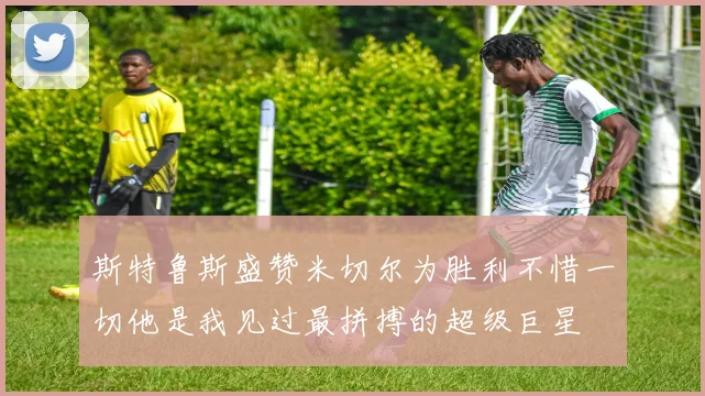 斯特鲁斯盛赞米切尔为胜利不惜一切他是我见过最拼搏的超级巨星