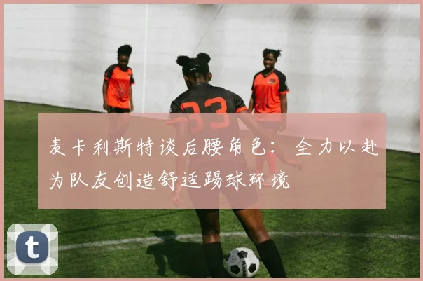 麦卡利斯特谈后腰角色：全力以赴为队友创造舒适踢球环境