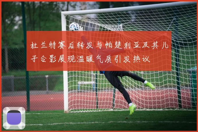 杜兰特赛后转发与帕楚利亚及其儿子合影展现温暖气质引发热议