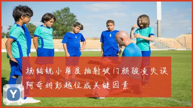 杨铭锐小角度抽射破门颜骏凌失误阿奇姆彭越位成关键因素