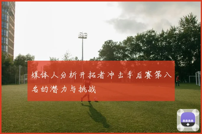 媒体人分析开拓者冲击季后赛第八名的潜力与挑战