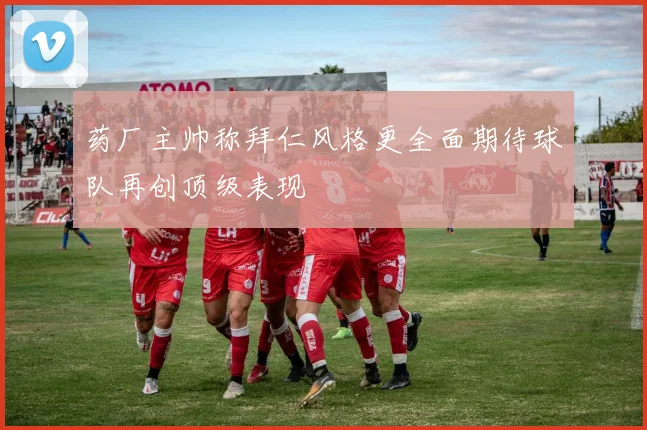 药厂主帅称拜仁风格更全面期待球队再创顶级表现