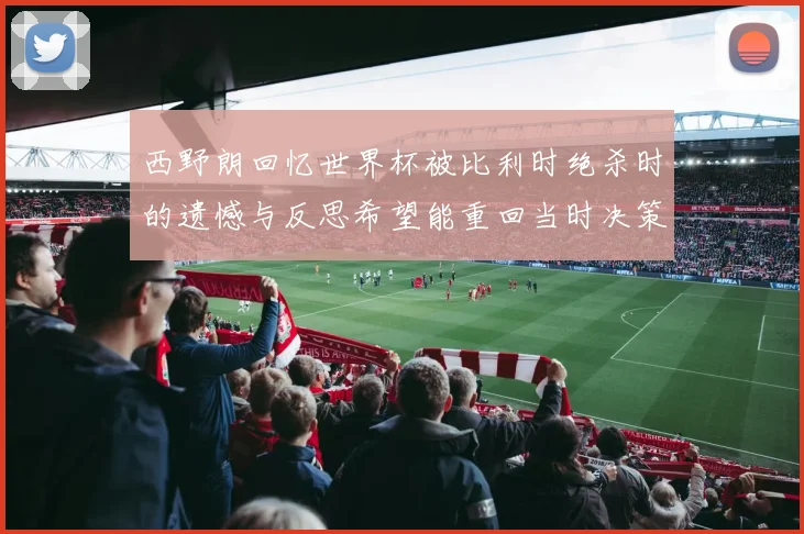 西野朗回忆世界杯被比利时绝杀时的遗憾与反思希望能重回当时决策时刻