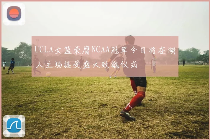 UCLA女篮荣膺NCAA冠军今日将在湖人主场接受盛大致敬仪式