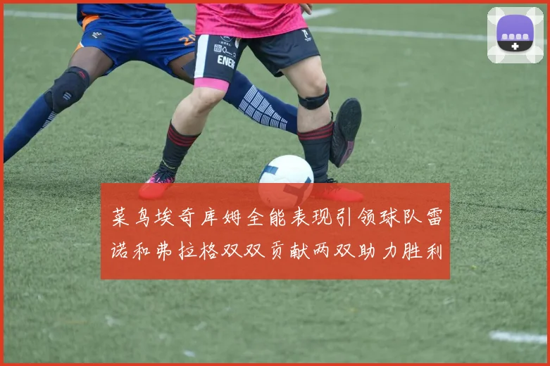 菜鸟埃奇库姆全能表现引领球队雷诺和弗拉格双双贡献两双助力胜利
