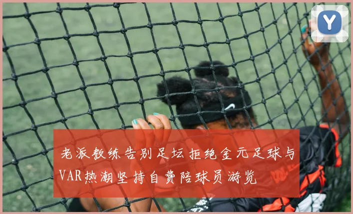 老派教练告别足坛拒绝金元足球与VAR热潮坚持自费陪球员游览