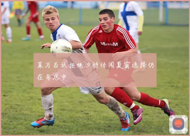 莱万否认拒绝沙特传闻夏窗选择仍在考虑中