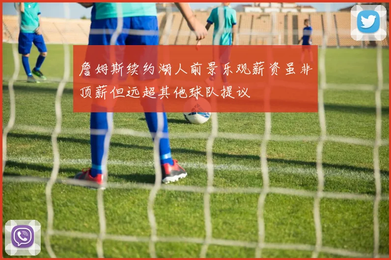 詹姆斯续约湖人前景乐观薪资虽非顶薪但远超其他球队提议