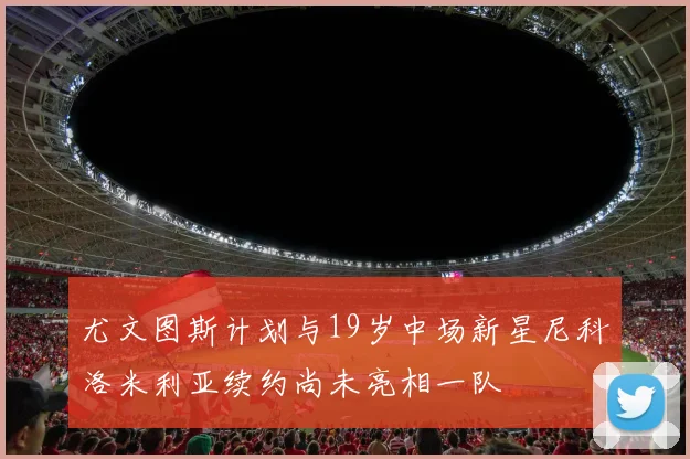 尤文图斯计划与19岁中场新星尼科洛米利亚续约尚未亮相一队