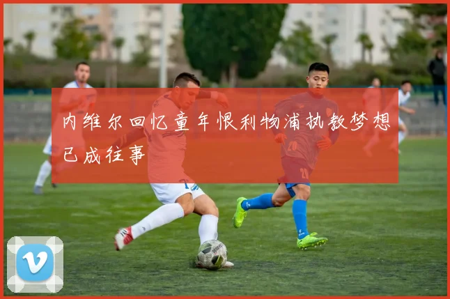 内维尔回忆童年恨利物浦执教梦想已成往事