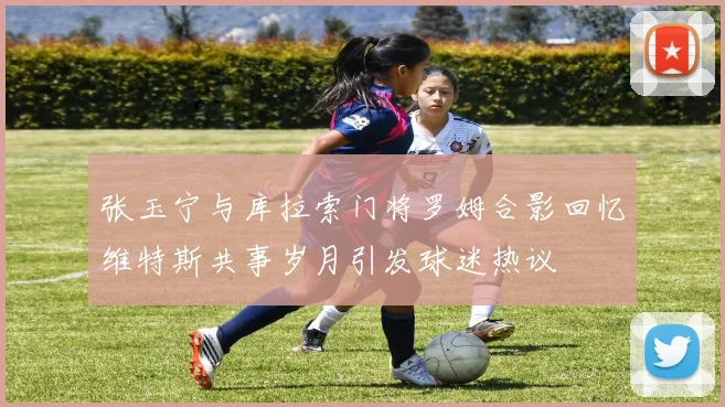 张玉宁与库拉索门将罗姆合影回忆维特斯共事岁月引发球迷热议