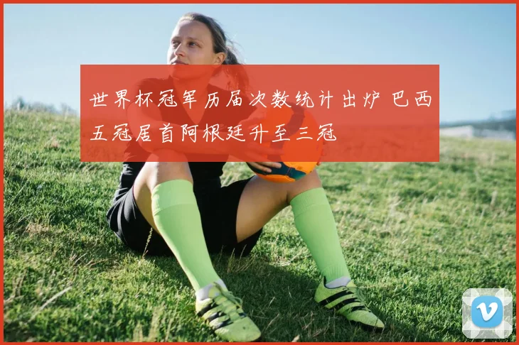 世界杯冠军历届次数统计出炉 巴西五冠居首阿根廷升至三冠