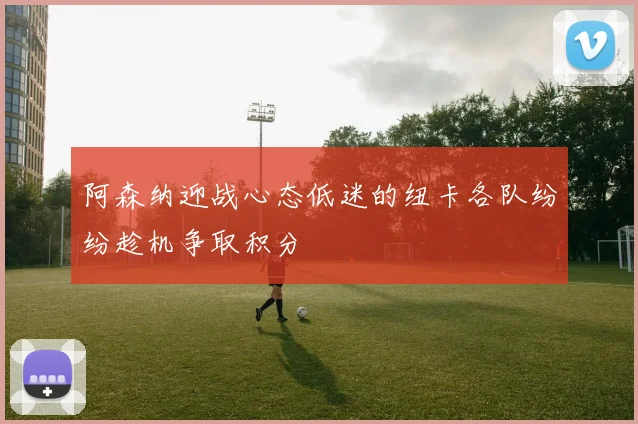 阿森纳迎战心态低迷的纽卡各队纷纷趁机争取积分
