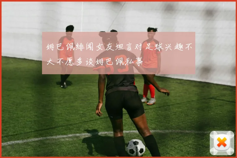 姆巴佩绯闻女友坦言对足球兴趣不大不愿多谈姆巴佩私事