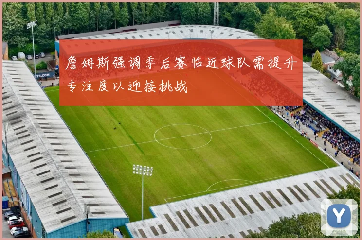 詹姆斯强调季后赛临近球队需提升专注度以迎接挑战