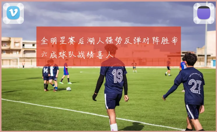 全明星赛后湖人强势反弹对阵胜率六成球队战绩喜人