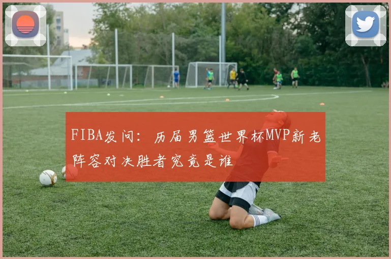 FIBA发问：历届男篮世界杯MVP新老阵容对决胜者究竟是谁