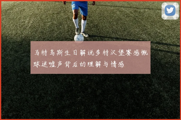 马特乌斯生日解说多特汉堡赛感慨球迷嘘声背后的理解与情感