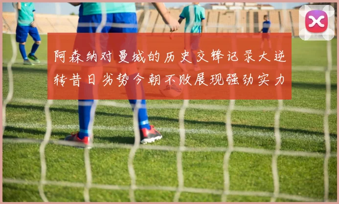 阿森纳对曼城的历史交锋记录大逆转昔日劣势今朝不败展现强劲实力