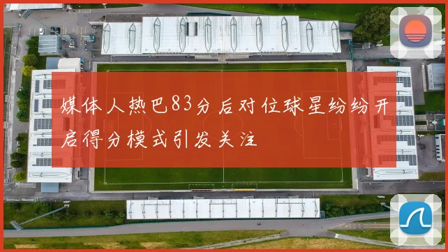 媒体人热巴83分后对位球星纷纷开启得分模式引发关注
