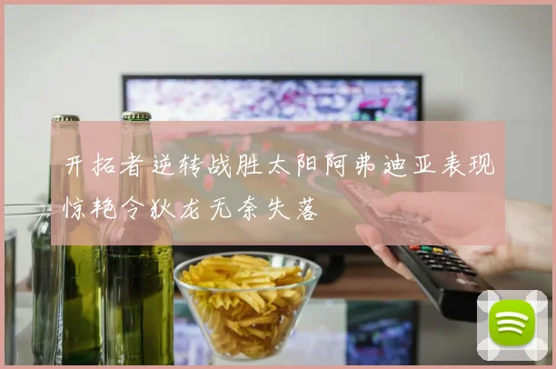 开拓者逆转战胜太阳阿弗迪亚表现惊艳令狄龙无奈失落