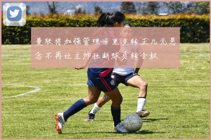 曼联将加强管理卡里克转正几无悬念不再让主帅独断球员转会权