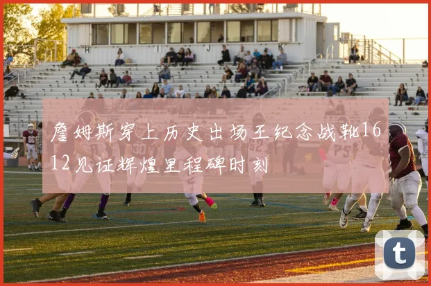 詹姆斯穿上历史出场王纪念战靴1612见证辉煌里程碑时刻