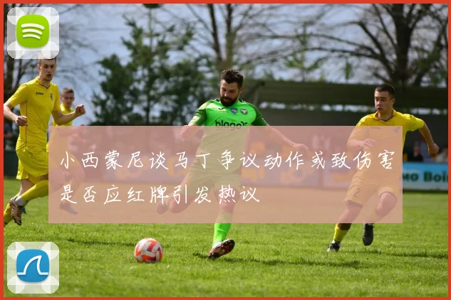小西蒙尼谈马丁争议动作或致伤害是否应红牌引发热议