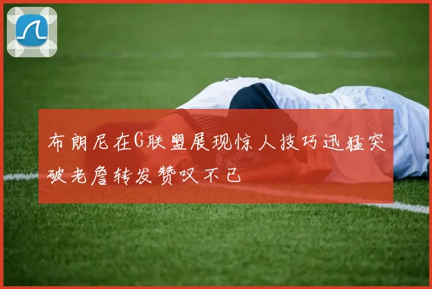 布朗尼在G联盟展现惊人技巧迅猛突破老詹转发赞叹不已