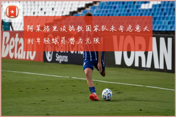 阿莱格里谈执教国家队未考虑意大利年轻球员潜力无限