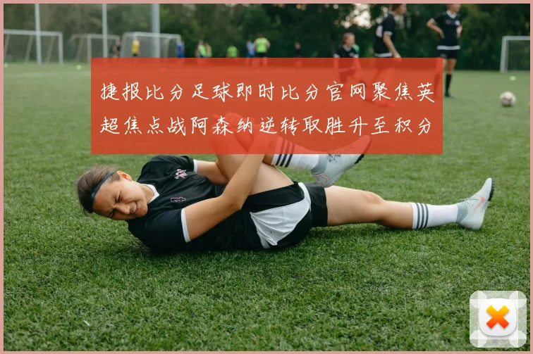 捷报比分足球即时比分官网聚焦英超焦点战阿森纳逆转取胜升至积分榜前列