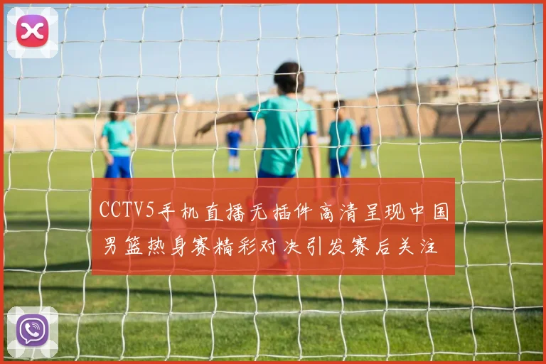 CCTV5手机直播无插件高清呈现中国男篮热身赛精彩对决引发赛后关注