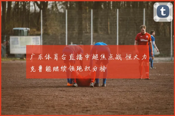 广东体育台直播中超焦点战 恒大力克鲁能继续领跑积分榜