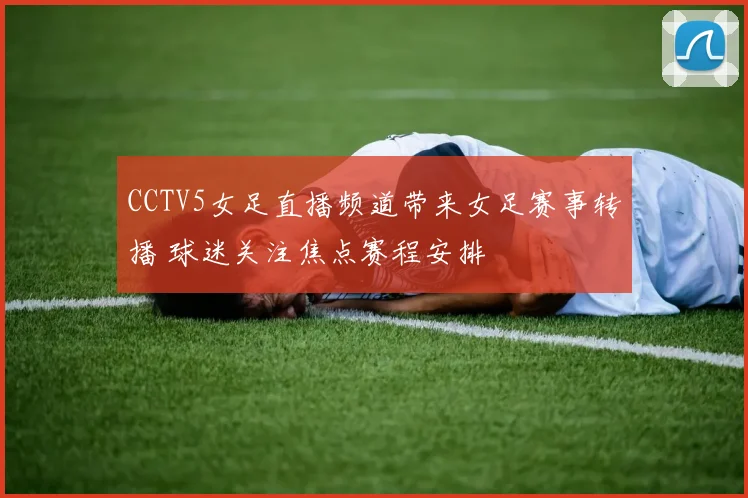 CCTV5女足直播频道带来女足赛事转播 球迷关注焦点赛程安排