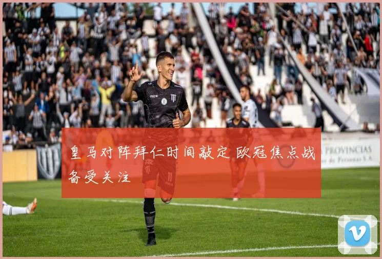 皇马对阵拜仁时间敲定 欧冠焦点战备受关注