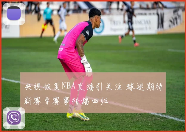 央视恢复NBA直播引关注 球迷期待新赛季赛事转播回归