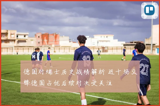 德国对瑞士历史战绩解析 近十场交锋德国占优后续对决受关注