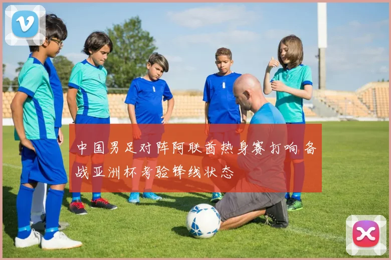 中国男足对阵阿联酋热身赛打响 备战亚洲杯考验锋线状态