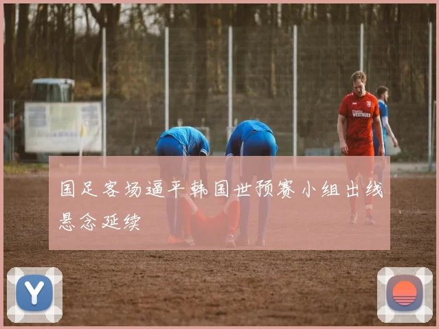 国足客场逼平韩国世预赛小组出线悬念延续