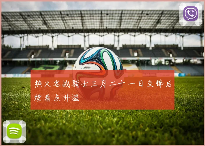 热火客战骑士三月二十一日交锋后续看点升温