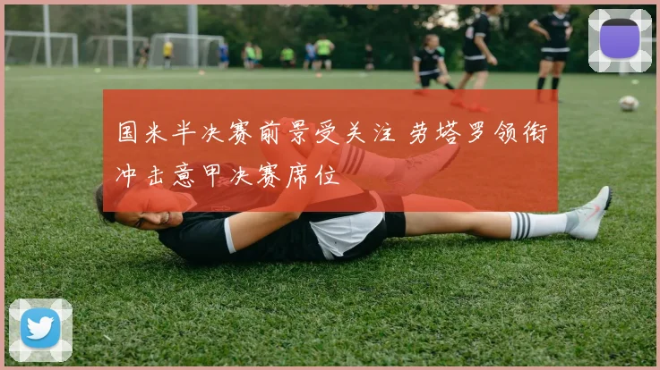 国米半决赛前景受关注 劳塔罗领衔冲击意甲决赛席位