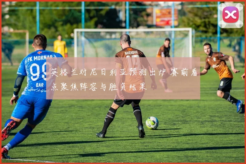 英格兰对尼日利亚预测出炉 赛前看点聚焦阵容与胜负结果