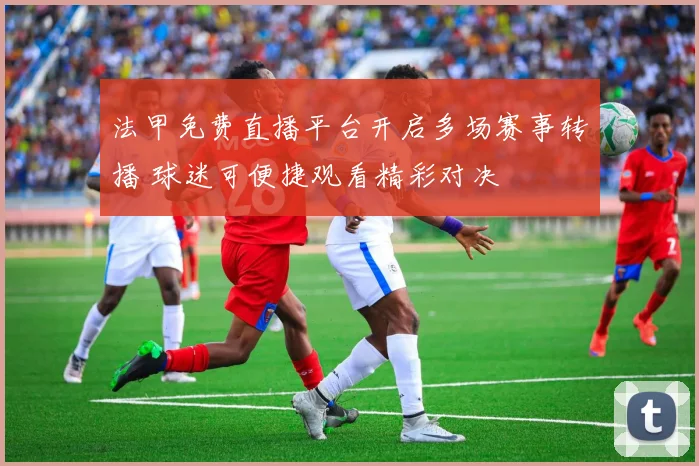 法甲免费直播平台开启多场赛事转播 球迷可便捷观看精彩对决