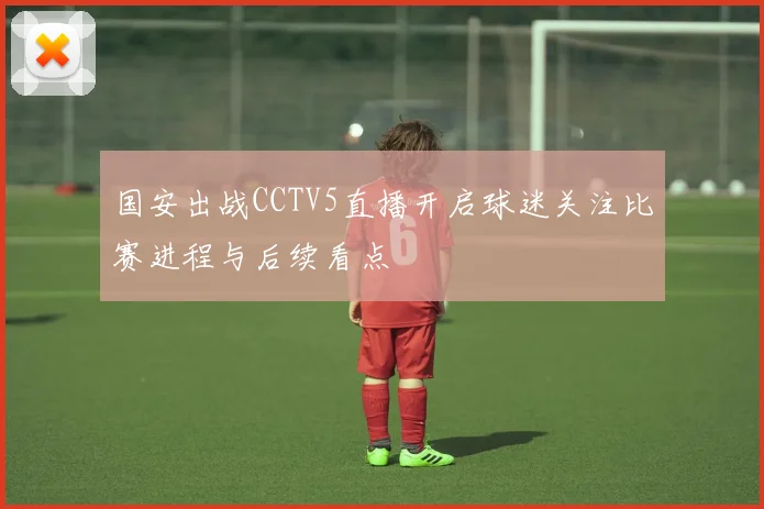 国安出战CCTV5直播开启球迷关注比赛进程与后续看点