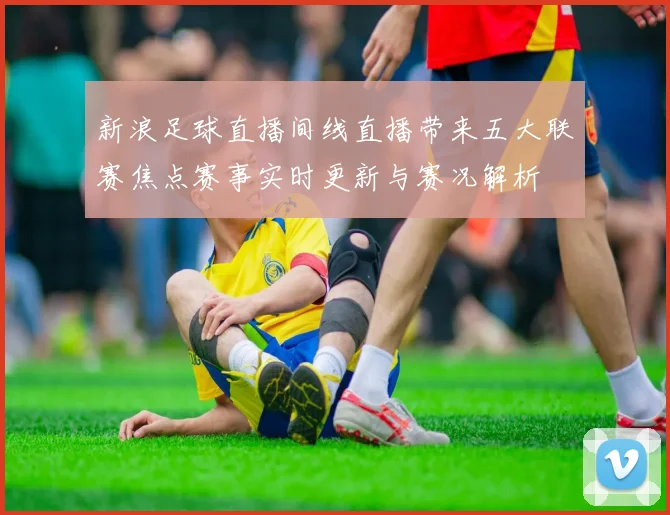新浪足球直播间线直播带来五大联赛焦点赛事实时更新与赛况解析