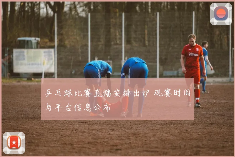 乒乓球比赛直播安排出炉 观赛时间与平台信息公布
