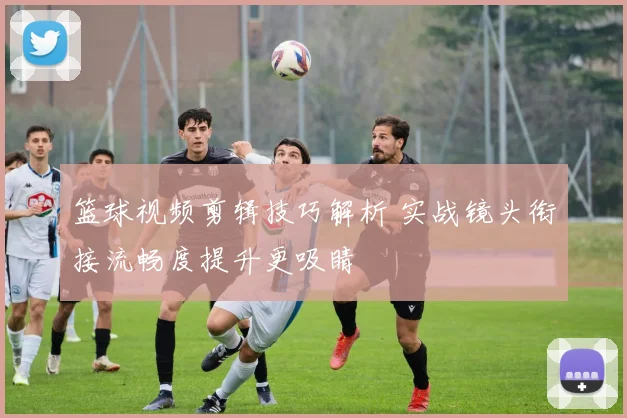 篮球视频剪辑技巧解析 实战镜头衔接流畅度提升更吸睛