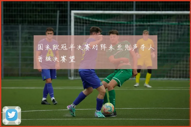国米欧冠半决赛对阵米兰先声夺人晋级决赛望