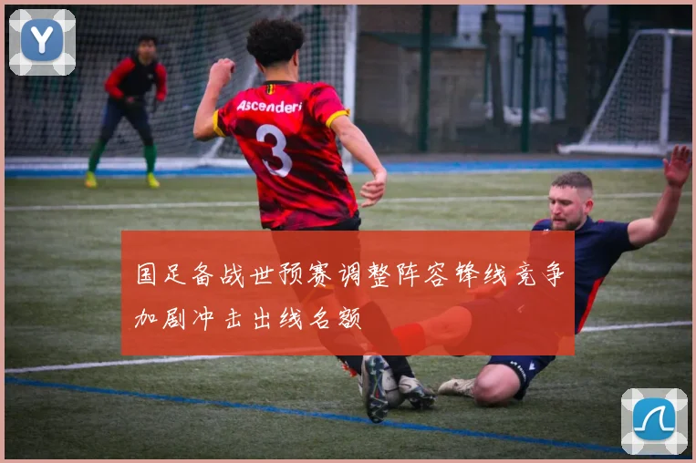国足备战世预赛调整阵容锋线竞争加剧冲击出线名额