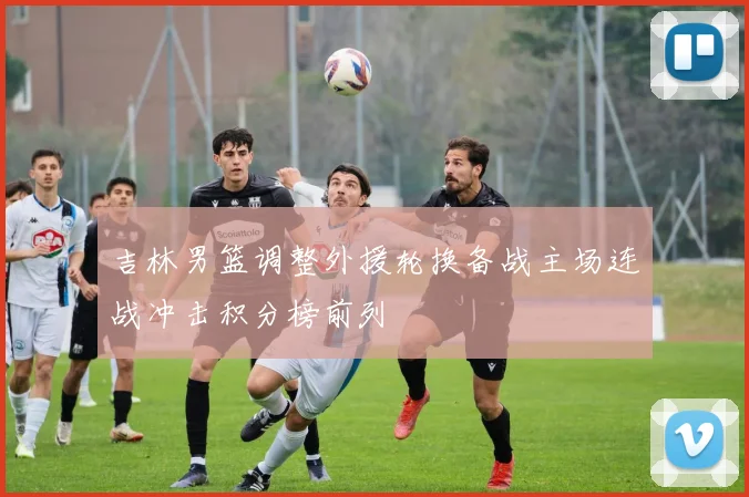 吉林男篮调整外援轮换备战主场连战冲击积分榜前列